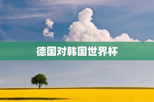 德国对韩国世界杯:历史上最大冷门的胜利 德国对韩国世界杯:历史上最大冷门的胜利