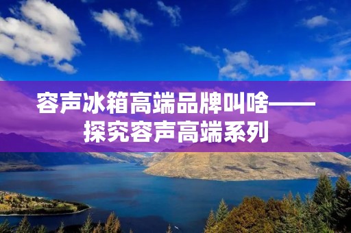 容声冰箱高端品牌叫啥——探究容声高端系列 容声冰箱高端品牌叫啥——探究容声高端系列