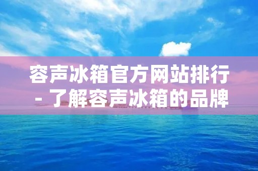 容声冰箱官方网站排行 - 了解容声冰箱的品牌实力与产品特色