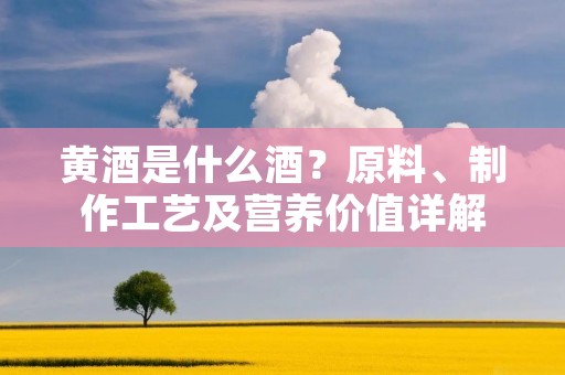 黄酒是什么酒?原料、制作工艺及营养价值详解