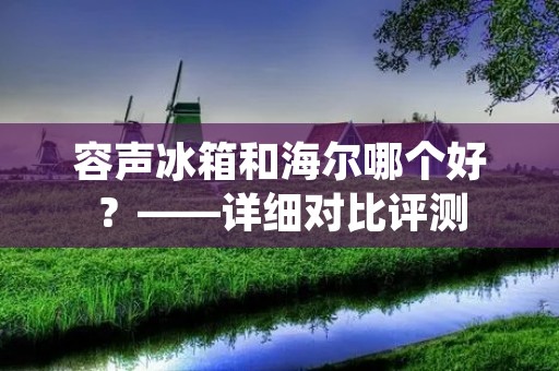 容声冰箱和海尔哪个好？——详细对比评测