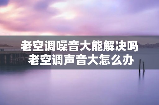 老空调噪音大能解决吗 老空调声音大怎么办