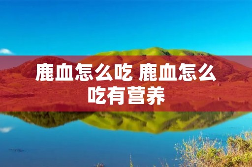 鹿血怎么吃 鹿血怎么吃有营养