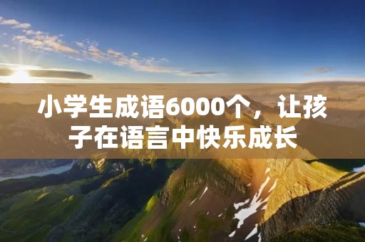 小学生成语6000个,让孩子在语言中快乐成长