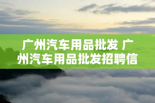 广州汽车用品批发 广州汽车用品批发招聘信息
