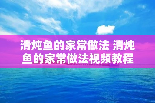 清炖鱼的家常做法 清炖鱼的家常做法视频教程 清炖鱼的家常做法 清炖鱼的家常做法视频教程