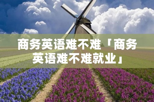 商务英语难不难「商务英语难不难就业」