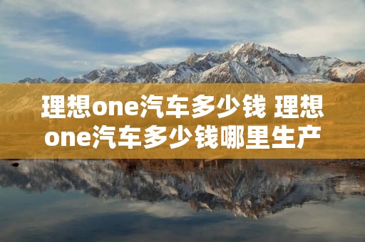 理想one汽车多少钱 理想one汽车多少钱哪里生产的