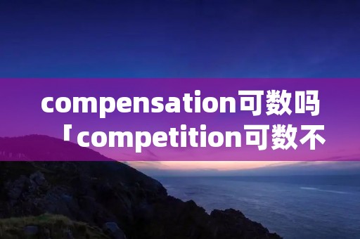 compensation可数吗「competition可数不可数」 compensation可数吗「competition可数不可数」