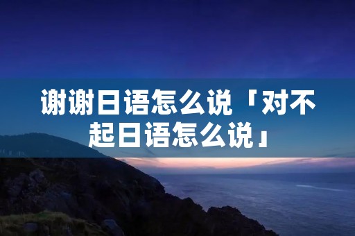 谢谢日语怎么说「对不起日语怎么说」 谢谢日语怎么说「对不起日语怎么说」