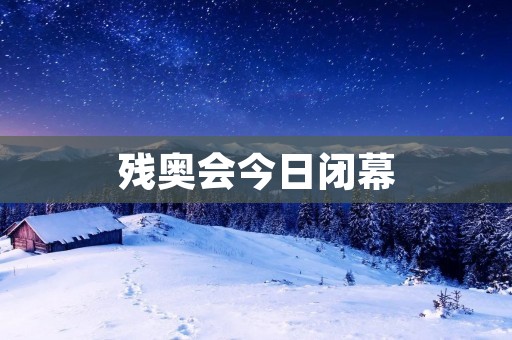 残奥会今日闭幕：世界残疾人精英的荣耀时刻