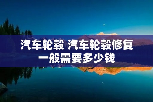 汽车轮毂 汽车轮毂修复一般需要多少钱