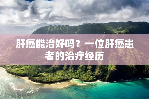 肝癌能治好吗?一位肝癌患者的治疗经历