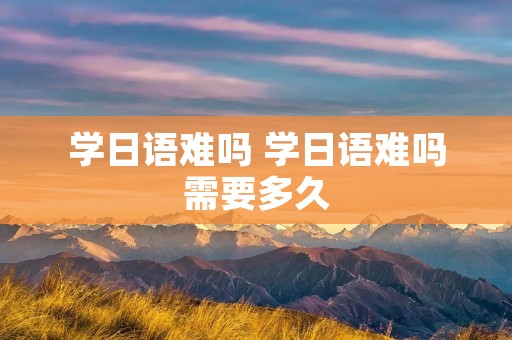 学日语难吗 学日语难吗需要多久 学日语难吗 学日语难吗需要多久