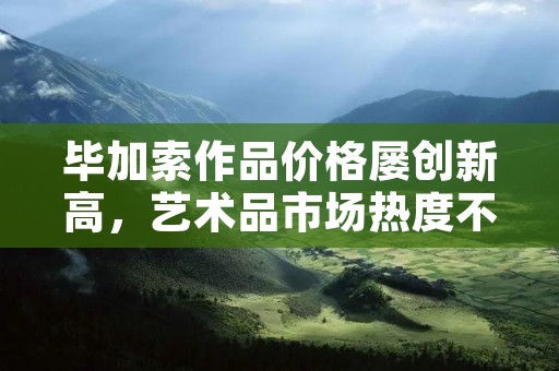毕加索作品价格屡创新高，艺术品市场热度不减