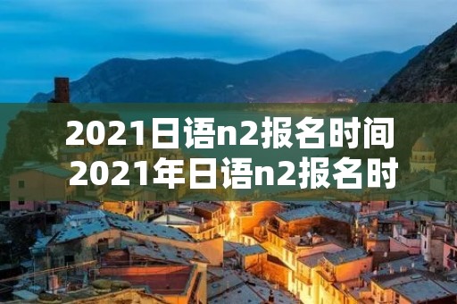 2021日语n2报名时间 2021年日语n2报名时间和考试时间 2021日语n2报名时间 2021年日语n2报名时间和考试时间