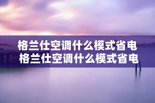 格兰仕空调什么模式省电 格兰仕空调什么模式省电又省电 格兰仕空调什么模式省电 格兰仕空调什么模式省电又省电
