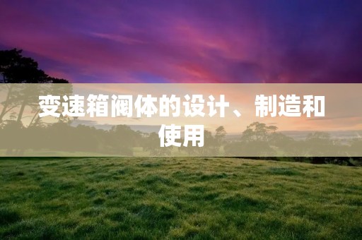 变速箱阀体的设计、制造和使用 变速箱阀体的设计、制造和使用