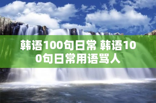 韩语100句日常 韩语100句日常用语骂人 韩语100句日常 韩语100句日常用语骂人