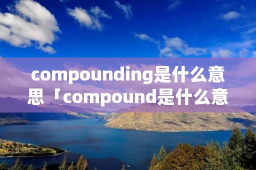 compounding是什么意思「compound是什么意思英语翻译」