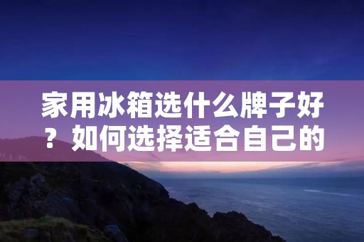 家用冰箱选什么牌子好？如何选择适合自己的家用冰箱？