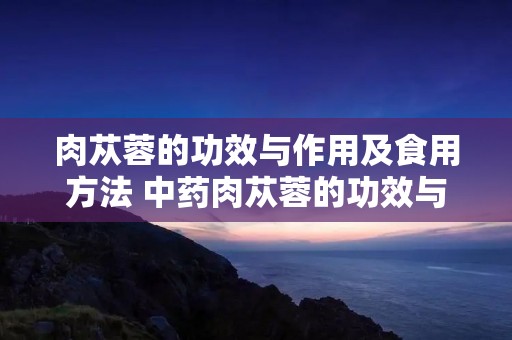 肉苁蓉的功效与作用及食用方法 中药肉苁蓉的功效与作用及食用方法