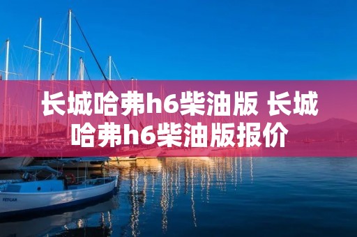 长城哈弗h6柴油版 长城哈弗h6柴油版报价