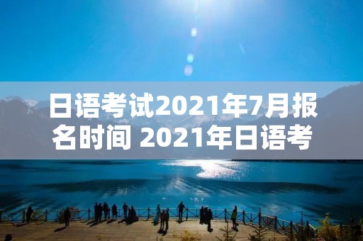 日语考试2021年7月报名时间 2021年日语考试报名时间