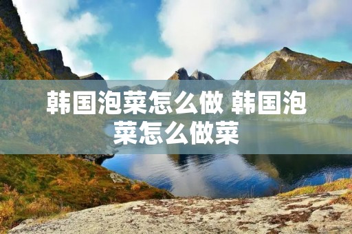 韩国泡菜怎么做 韩国泡菜怎么做菜
