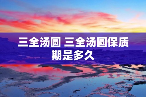 三全汤圆 三全汤圆保质期是多久 三全汤圆 三全汤圆保质期是多久