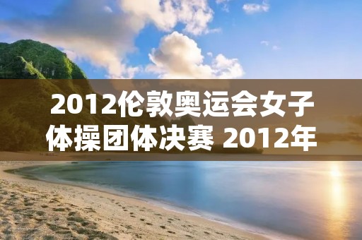 2012伦敦奥运会女子体操团体决赛 2012年伦敦奥运会女子体操全能冠军 2012伦敦奥运会女子体操团体决赛 2012年伦敦奥运会女子体操全能冠军