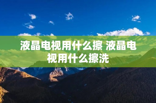 液晶电视用什么擦 液晶电视用什么擦洗