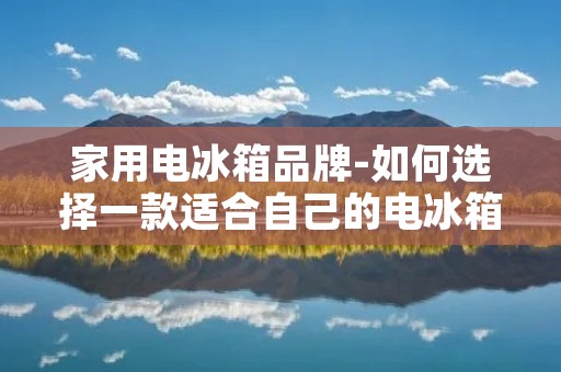 家用电冰箱品牌-如何选择一款适合自己的电冰箱 家用电冰箱品牌-如何选择一款适合自己的电冰箱