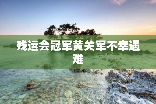 残运会冠军黄关军不幸遇难:一位英雄的离世 残运会冠军黄关军不幸遇难:一位英雄的离世