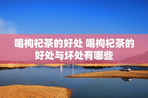 喝枸杞茶的好处 喝枸杞茶的好处与坏处有哪些 喝枸杞茶的好处 喝枸杞茶的好处与坏处有哪些