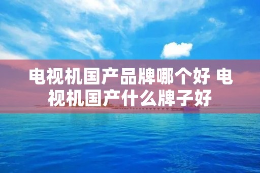电视机国产品牌哪个好 电视机国产什么牌子好
