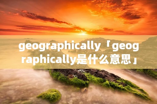 geographically「geographically是什么意思」