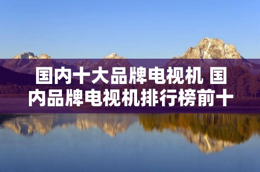 国内十大品牌电视机 国内品牌电视机排行榜前十名 国内十大品牌电视机 国内品牌电视机排行榜前十名