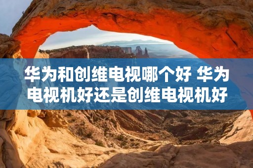 华为和创维电视哪个好 华为电视机好还是创维电视机好?