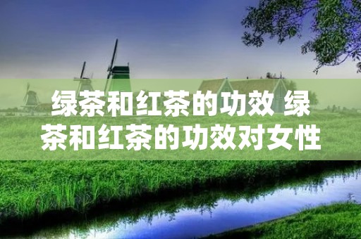 绿茶和红茶的功效 绿茶和红茶的功效对女性的好处