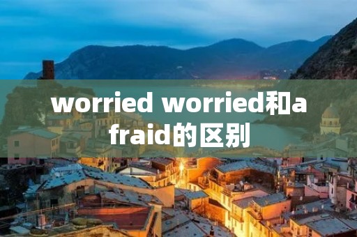 worried worried和afraid的区别 worried worried和afraid的区别