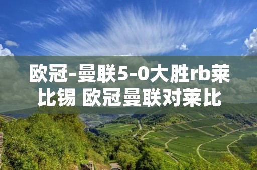 欧冠-曼联5-0大胜rb莱比锡 欧冠曼联对莱比锡红牛预测 欧冠-曼联5-0大胜rb莱比锡 欧冠曼联对莱比锡红牛预测