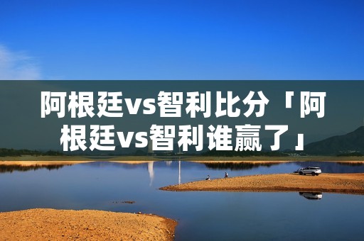 阿根廷vs智利比分「阿根廷vs智利谁赢了」