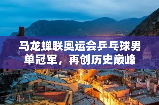 马龙蝉联奥运会乒乓球男单冠军,再创历史巅峰 马龙蝉联奥运会乒乓球男单冠军,再创历史巅峰
