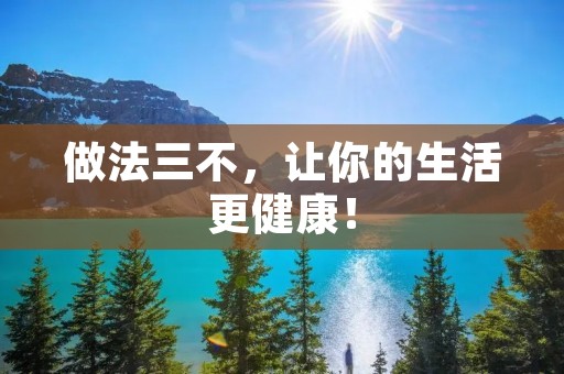 做法三不,让你的生活更健康! 做法三不,让你的生活更健康!