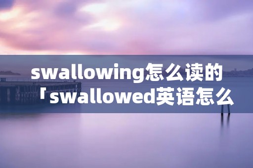 swallowing怎么读的「swallowed英语怎么读」