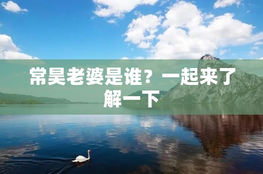 常昊老婆是谁?一起来了解一下 常昊老婆是谁?一起来了解一下
