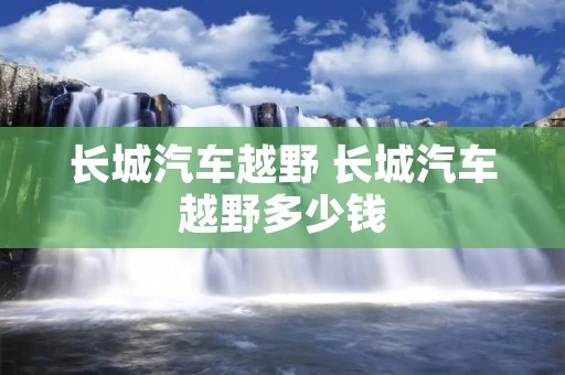 长城汽车越野 长城汽车越野多少钱 长城汽车越野 长城汽车越野多少钱