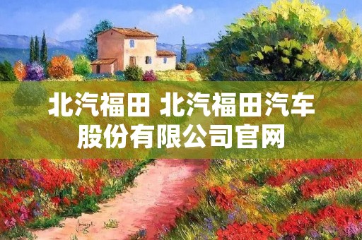 北汽福田 北汽福田汽车股份有限公司官网