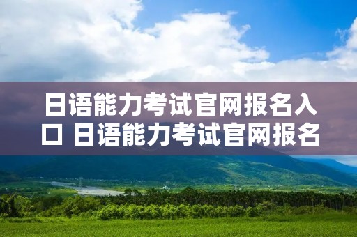 日语能力考试官网报名入口 日语能力考试官网报名时间 日语能力考试官网报名入口 日语能力考试官网报名时间
